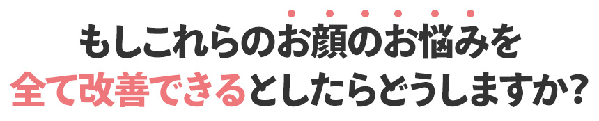 もしこれらのお顔のお悩みを 全て改善できるとしたらどうしますか？