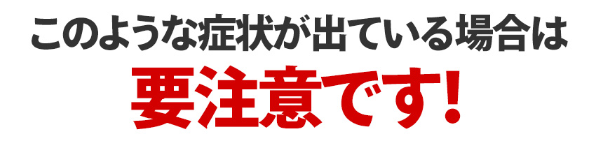 このような症状が出ている場合は要注意です！